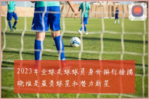 2023年全球足球球员身价排行榜揭晓谁是最贵球星和潜力新星