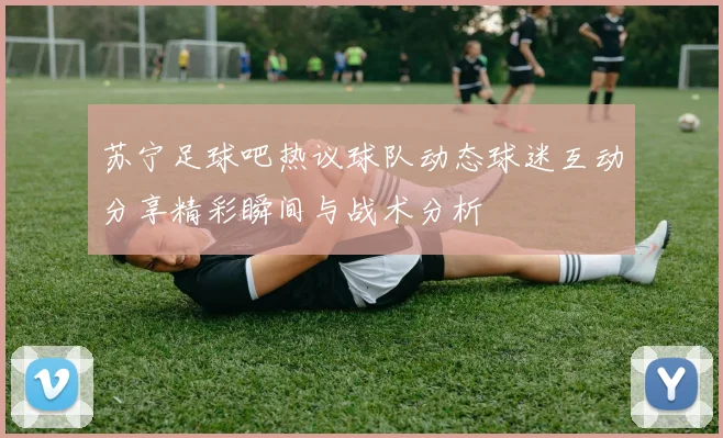 苏宁足球吧热议球队动态球迷互动分享精彩瞬间与战术分析