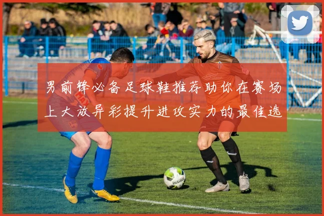 男前锋必备足球鞋推荐助你在赛场上大放异彩提升进攻实力的最佳选择