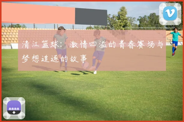 清江篮球：激情四溢的青春赛场与梦想追逐的故事