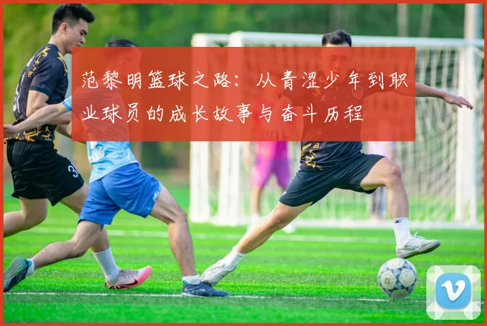 范黎明篮球之路：从青涩少年到职业球员的成长故事与奋斗历程