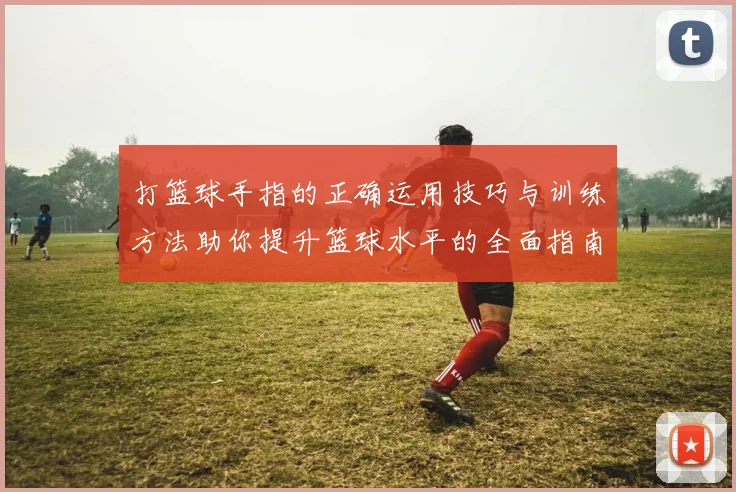打篮球手指的正确运用技巧与训练方法助你提升篮球水平的全面指南